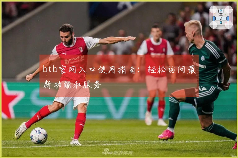 hth官网入口使用指南：轻松访问最新功能和服务