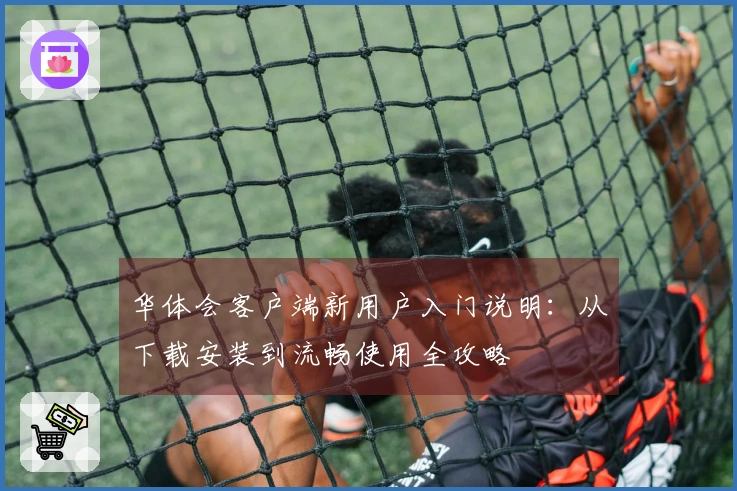 华体会客户端新用户入门说明：从下载安装到流畅使用全攻略