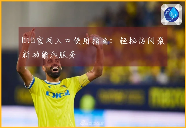 hth官网入口使用指南：轻松访问最新功能和服务