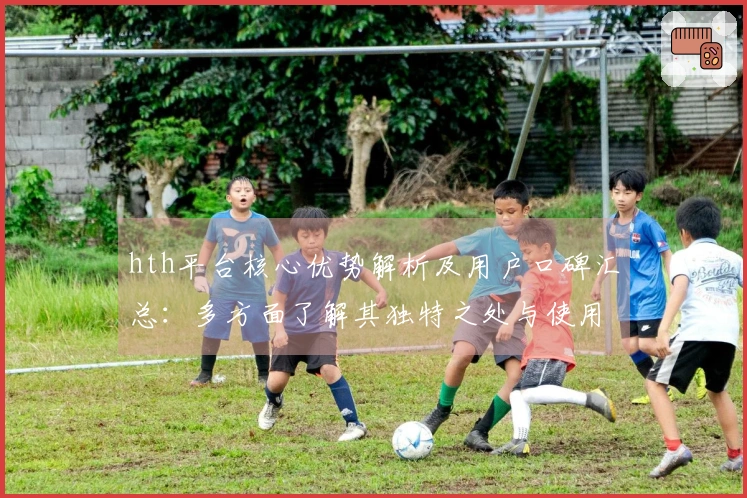 hth平台核心优势解析及用户口碑汇总：多方面了解其独特之处与使用体验